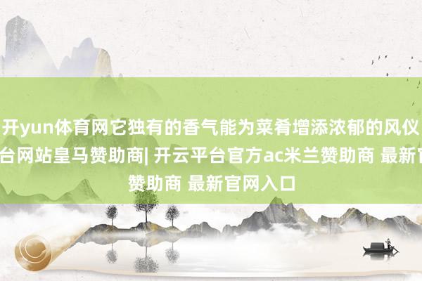 开yun体育网它独有的香气能为菜肴增添浓郁的风仪-开云平台网站皇马赞助商| 开云平台官方ac米兰赞助商 最新官网入口