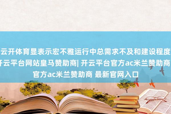云开体育显表示宏不雅运行中总需求不及和建设程度放缓的问题-开云平台网站皇马赞助商| 开云平台官方ac米兰赞助商 最新官网入口