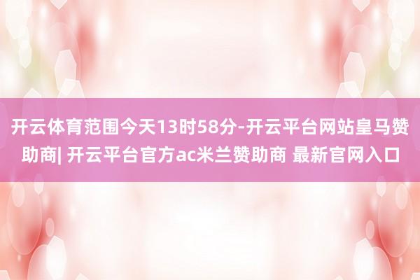 开云体育范围今天13时58分-开云平台网站皇马赞助商| 开云平台官方ac米兰赞助商 最新官网入口
