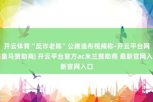 开云体育“反诈老陈”公建造布视频称-开云平台网站皇马赞助商| 开云平台官方ac米兰赞助商 最新官网入口