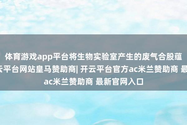 体育游戏app平台将生物实验室产生的废气合股蕴蓄起来-开云平台网站皇马赞助商| 开云平台官方ac米兰赞助商 最新官网入口