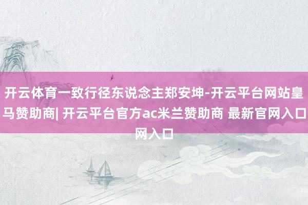 开云体育一致行径东说念主郑安坤-开云平台网站皇马赞助商| 开云平台官方ac米兰赞助商 最新官网入口