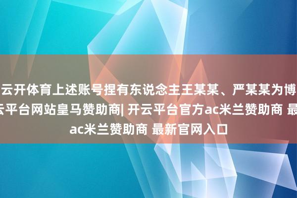 云开体育上述账号捏有东说念主王某某、严某某为博取流量-开云平台网站皇马赞助商| 开云平台官方ac米兰赞助商 最新官网入口