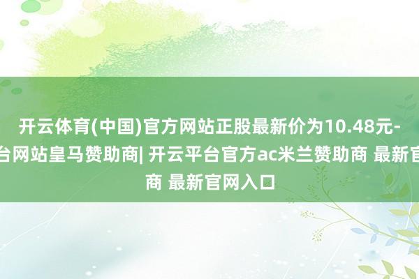 开云体育(中国)官方网站正股最新价为10.48元-开云平台网站皇马赞助商| 开云平台官方ac米兰赞助商 最新官网入口