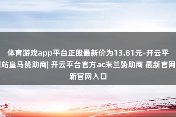 体育游戏app平台正股最新价为13.81元-开云平台网站皇马赞助商| 开云平台官方ac米兰赞助商 最新官网入口