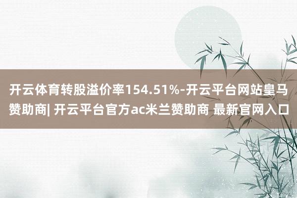 开云体育转股溢价率154.51%-开云平台网站皇马赞助商| 开云平台官方ac米兰赞助商 最新官网入口