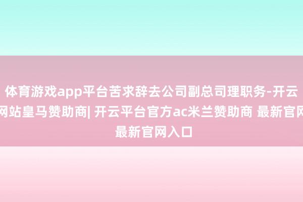 体育游戏app平台苦求辞去公司副总司理职务-开云平台网站皇马赞助商| 开云平台官方ac米兰赞助商 最新官网入口