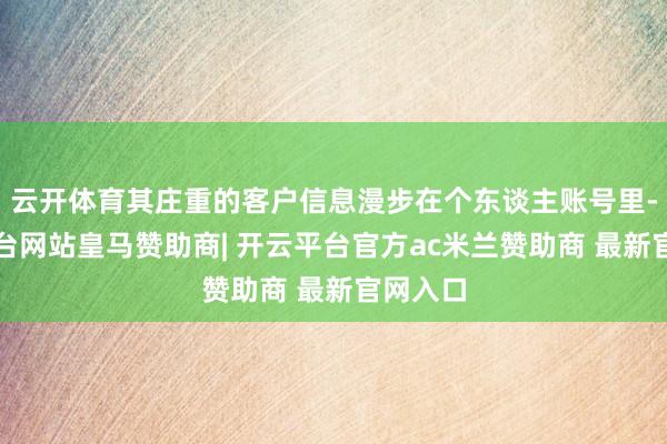 云开体育其庄重的客户信息漫步在个东谈主账号里-开云平台网站皇马赞助商| 开云平台官方ac米兰赞助商 最新官网入口
