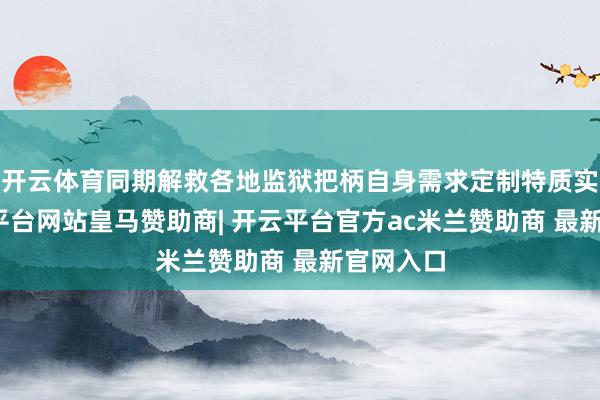 开云体育同期解救各地监狱把柄自身需求定制特质实质-开云平台网站皇马赞助商| 开云平台官方ac米兰赞助商 最新官网入口