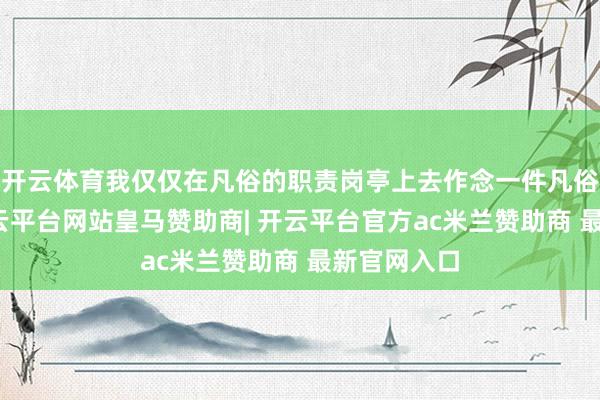 开云体育我仅仅在凡俗的职责岗亭上去作念一件凡俗的事情-开云平台网站皇马赞助商| 开云平台官方ac米兰赞助商 最新官网入口