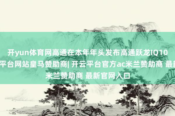 开yun体育网高通在本年年头发布高通跃龙IQ10平台-开云平台网站皇马赞助商| 开云平台官方ac米兰赞助商 最新官网入口