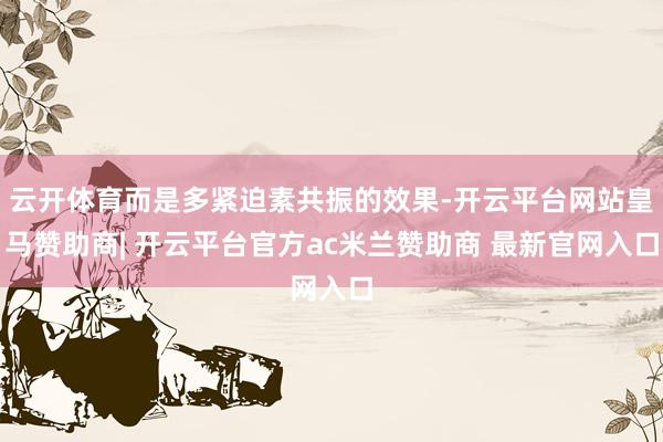 云开体育而是多紧迫素共振的效果-开云平台网站皇马赞助商| 开云平台官方ac米兰赞助商 最新官网入口