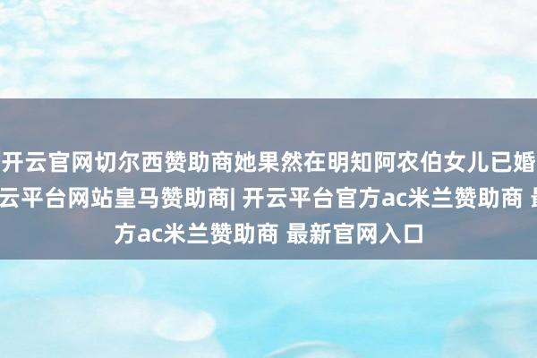 开云官网切尔西赞助商她果然在明知阿农伯女儿已婚的情况下-开云平台网站皇马赞助商| 开云平台官方ac米兰赞助商 最新官网入口