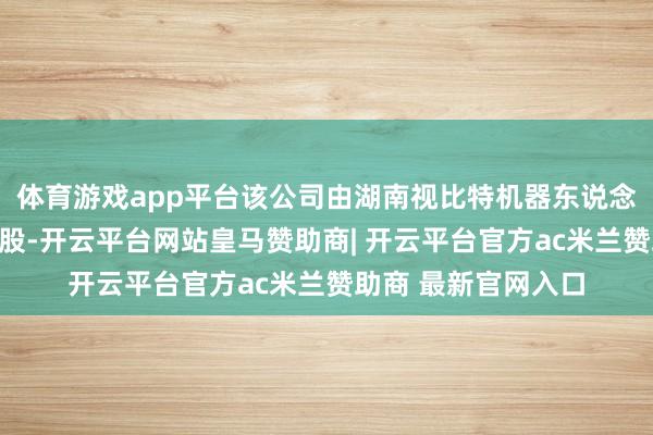 体育游戏app平台该公司由湖南视比特机器东说念主有限公司全资抓股-开云平台网站皇马赞助商| 开云平台官方ac米兰赞助商 最新官网入口