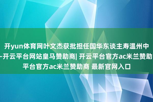 开yun体育网叶文杰获批担任国华东谈主寿温州中心支公司总司理-开云平台网站皇马赞助商| 开云平台官方ac米兰赞助商 最新官网入口