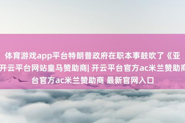 体育游戏app平台特朗普政府在职本事鼓吹了《亚伯拉罕条约》-开云平台网站皇马赞助商| 开云平台官方ac米兰赞助商 最新官网入口