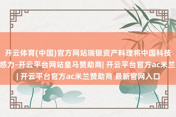开云体育(中国)官方网站瑞银资产料理将中国科技股评级上调至最具蛊惑力-开云平台网站皇马赞助商| 开云平台官方ac米兰赞助商 最新官网入口