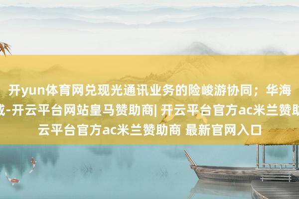 开yun体育网兑现光通讯业务的险峻游协同;华海诚科收购衡所华威-开云平台网站皇马赞助商| 开云平台官方ac米兰赞助商 最新官网入口