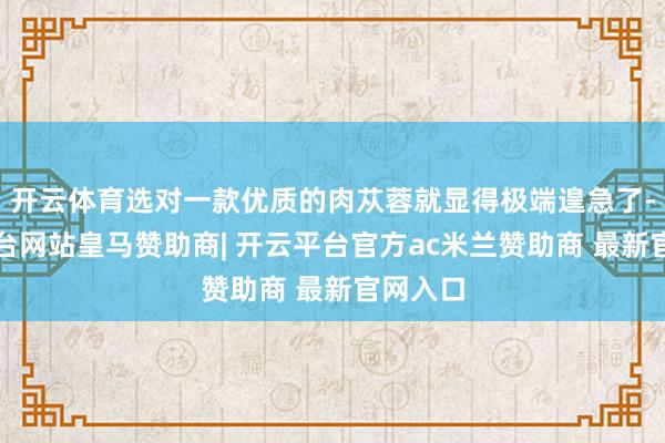 开云体育选对一款优质的肉苁蓉就显得极端遑急了-开云平台网站皇马赞助商| 开云平台官方ac米兰赞助商 最新官网入口