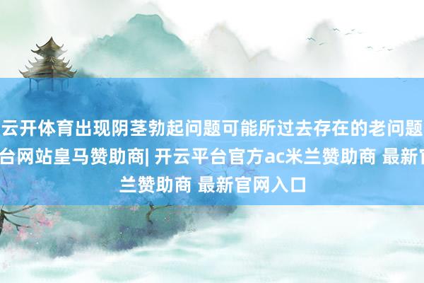 云开体育出现阴茎勃起问题可能所过去存在的老问题-开云平台网站皇马赞助商| 开云平台官方ac米兰赞助商 最新官网入口