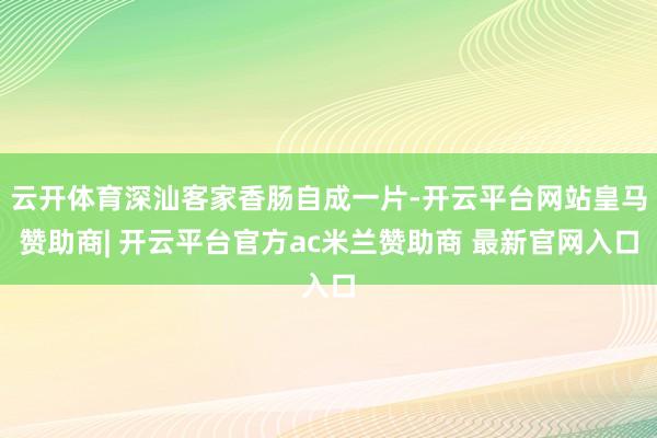 云开体育深汕客家香肠自成一片-开云平台网站皇马赞助商| 开云平台官方ac米兰赞助商 最新官网入口