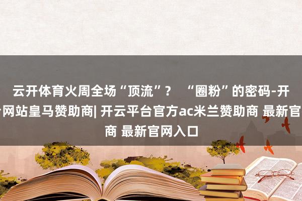 云开体育火周全场“顶流”？  “圈粉”的密码-开云平台网站皇马赞助商| 开云平台官方ac米兰赞助商 最新官网入口