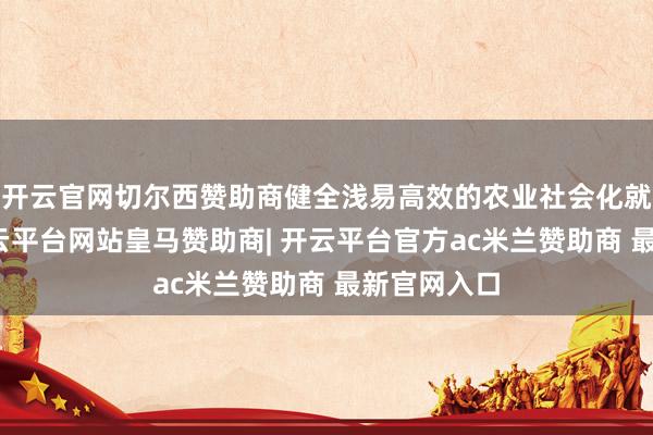 开云官网切尔西赞助商健全浅易高效的农业社会化就业体系-开云平台网站皇马赞助商| 开云平台官方ac米兰赞助商 最新官网入口