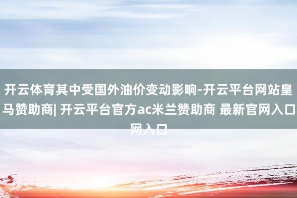 开云体育其中受国外油价变动影响-开云平台网站皇马赞助商| 开云平台官方ac米兰赞助商 最新官网入口