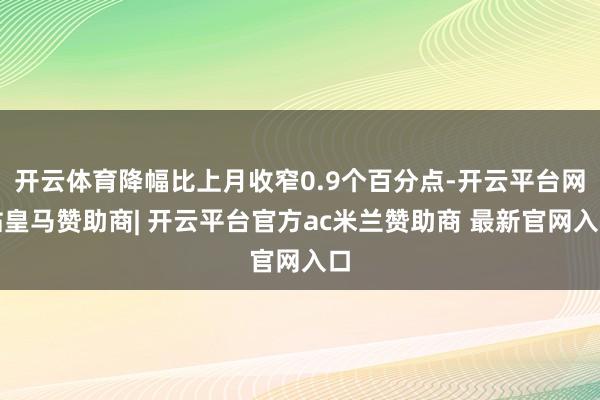 开云体育降幅比上月收窄0.9个百分点-开云平台网站皇马赞助商| 开云平台官方ac米兰赞助商 最新官网入口