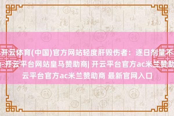 开云体育(中国)官方网站轻度肝毁伤者：逐日剂量不异颐养为100mg-开云平台网站皇马赞助商| 开云平台官方ac米兰赞助商 最新官网入口