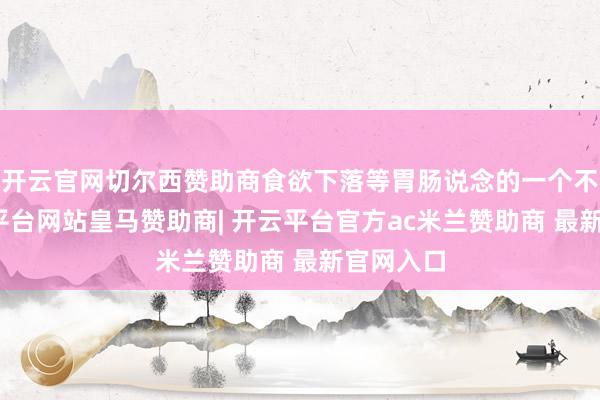 开云官网切尔西赞助商食欲下落等胃肠说念的一个不是-开云平台网站皇马赞助商| 开云平台官方ac米兰赞助商 最新官网入口