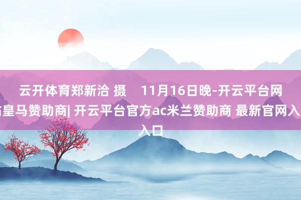 云开体育郑新洽 摄 11月16日晚-开云平台网站皇马赞助商| 开云平台官方ac米兰赞助商 最新官网入口