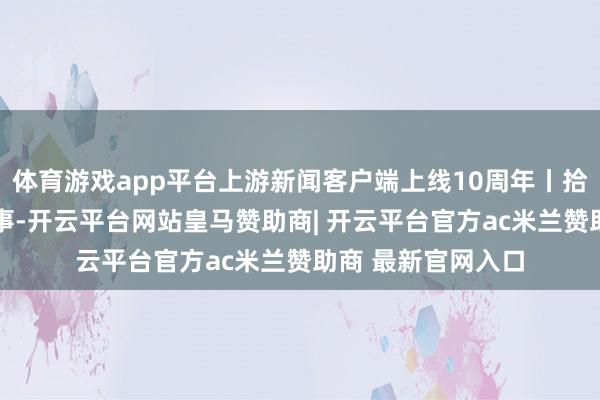 体育游戏app平台上游新闻客户端上线10周年丨拾光朝上 咱们的故事-开云平台网站皇马赞助商| 开云平台官方ac米兰赞助商 最新官网入口