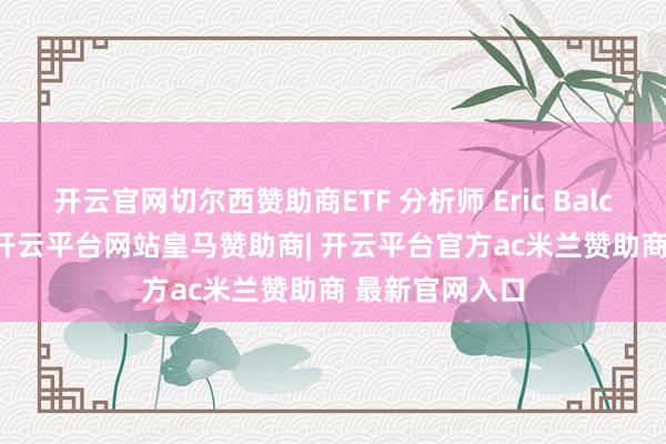开云官网切尔西赞助商ETF 分析师 Eric Balchunas 暗示-开云平台网站皇马赞助商| 开云平台官方ac米兰赞助商 最新官网入口