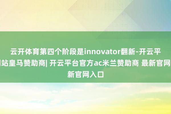 云开体育第四个阶段是innovator翻新-开云平台网站皇马赞助商| 开云平台官方ac米兰赞助商 最新官网入口