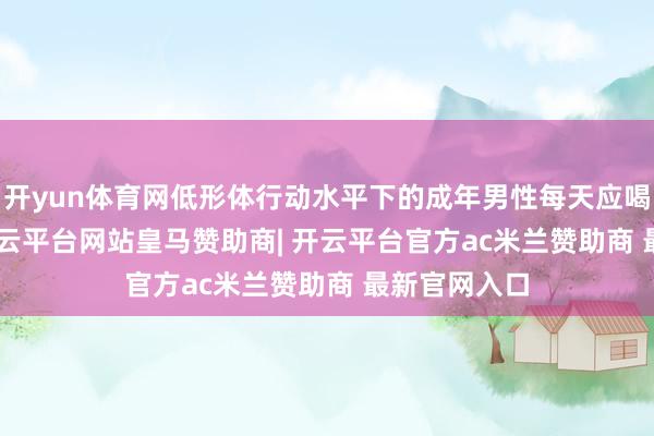开yun体育网低形体行动水平下的成年男性每天应喝1700ml-开云平台网站皇马赞助商| 开云平台官方ac米兰赞助商 最新官网入口