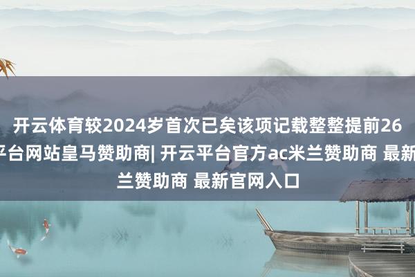 开云体育较2024岁首次已矣该项记载整整提前26天-开云平台网站皇马赞助商| 开云平台官方ac米兰赞助商 最新官网入口