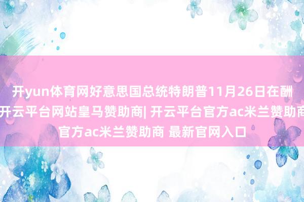 开yun体育网好意思国总统特朗普11月26日在酬酢媒体发文说-开云平台网站皇马赞助商| 开云平台官方ac米兰赞助商 最新官网入口