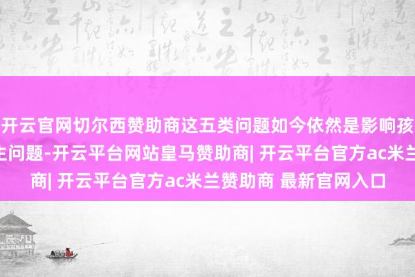 开云官网切尔西赞助商这五类问题如今依然是影响孩子成长的隆起全球卫生问题-开云平台网站皇马赞助商| 开云平台官方ac米兰赞助商 最新官网入口