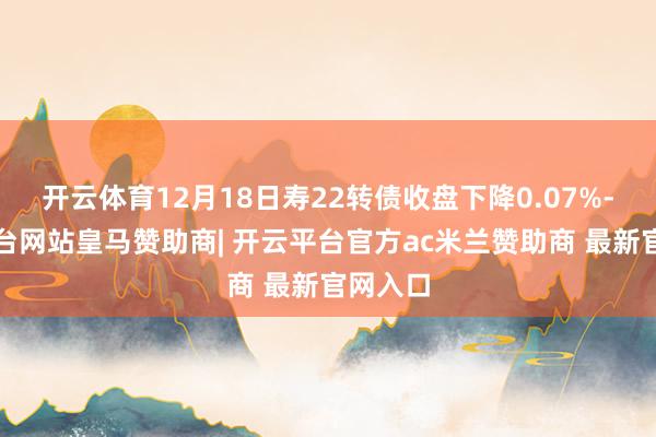 开云体育12月18日寿22转债收盘下降0.07%-开云平台网站皇马赞助商| 开云平台官方ac米兰赞助商 最新官网入口