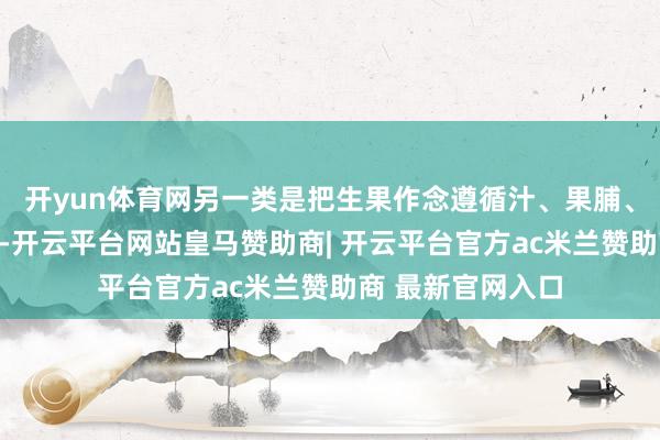 开yun体育网另一类是把生果作念遵循汁、果脯、蜜饯后反复摄入-开云平台网站皇马赞助商| 开云平台官方ac米兰赞助商 最新官网入口