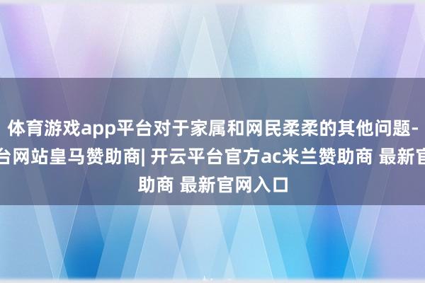 体育游戏app平台对于家属和网民柔柔的其他问题-开云平台网站皇马赞助商| 开云平台官方ac米兰赞助商 最新官网入口