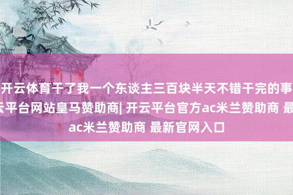 开云体育干了我一个东谈主三百块半天不错干完的事欢欣局-开云平台网站皇马赞助商| 开云平台官方ac米兰赞助商 最新官网入口