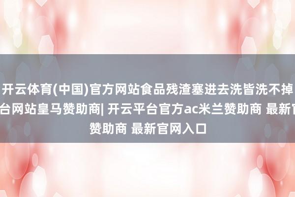 开云体育(中国)官方网站食品残渣塞进去洗皆洗不掉-开云平台网站皇马赞助商| 开云平台官方ac米兰赞助商 最新官网入口