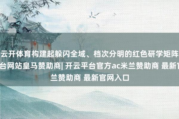 云开体育构建起躲闪全域、档次分明的红色研学矩阵-开云平台网站皇马赞助商| 开云平台官方ac米兰赞助商 最新官网入口