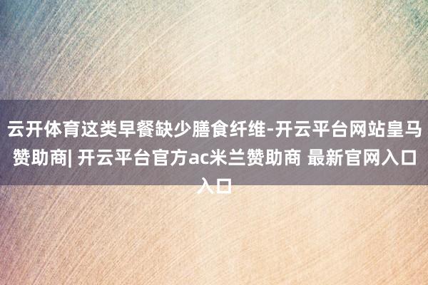 云开体育这类早餐缺少膳食纤维-开云平台网站皇马赞助商| 开云平台官方ac米兰赞助商 最新官网入口
