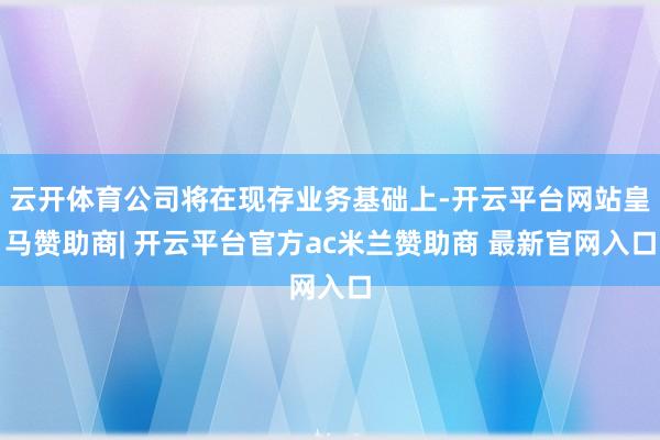 云开体育公司将在现存业务基础上-开云平台网站皇马赞助商| 开云平台官方ac米兰赞助商 最新官网入口