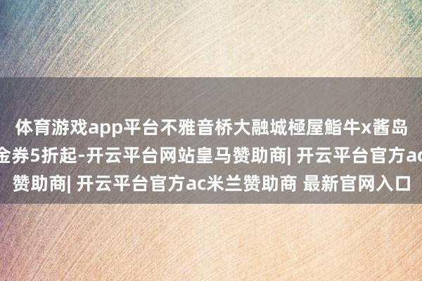 体育游戏app平台不雅音桥大融城極屋鮨牛x酱岛和牛，直播间专属代金券5折起-开云平台网站皇马赞助商| 开云平台官方ac米兰赞助商 最新官网入口