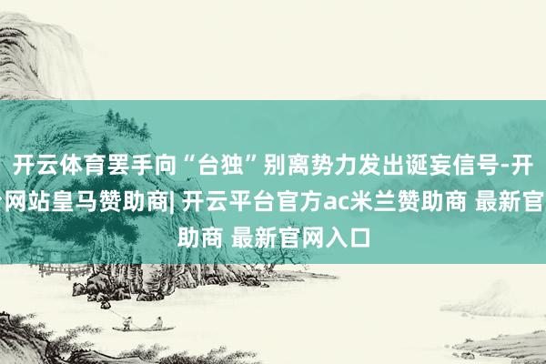 开云体育罢手向“台独”别离势力发出诞妄信号-开云平台网站皇马赞助商| 开云平台官方ac米兰赞助商 最新官网入口