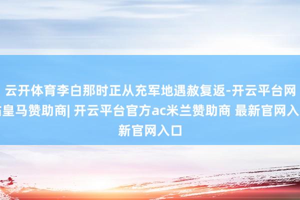 云开体育李白那时正从充军地遇赦复返-开云平台网站皇马赞助商| 开云平台官方ac米兰赞助商 最新官网入口